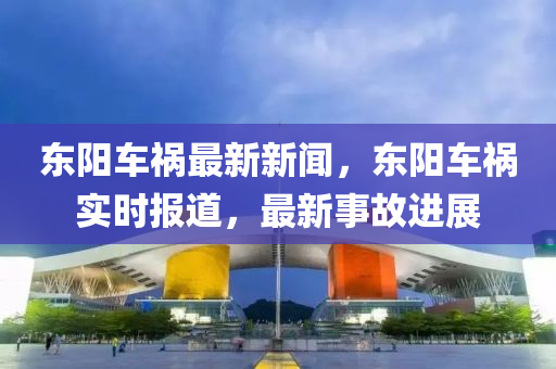 東(dong)陽車(che)禍最新新(xin)聞(wen)，東(dong)陽(yang)車(che)禍實(shi)時(shi)報(bao)道(dao)，最新(xin)事故(gu)進展(zhan)