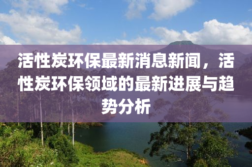 活性(xing)炭環保(bao)最新(xin)消息新聞，活性炭環保(bao)領(ling)域(yu)的(de)最新(xin)進(jin)展與(yu)趨(qu)勢(shi)分析(xi)