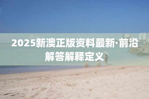 2025新(xin)澳正(zheng)版(ban)資料(liao)最新(xin)·前(qian)沿(yan)解答(da)解(jie)釋(shi)定(ding)義