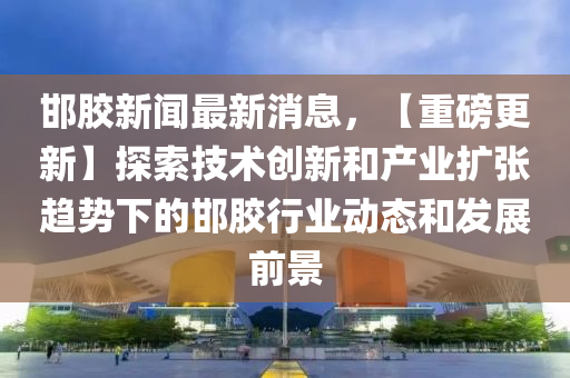 邯膠新聞(wen)最(zui)新消(xiao)息，【重磅更新】探索(suo)技術(shu)創新咊(he)産業(ye)擴張(zhang)趨(qu)勢(shi)下的(de)邯(han)膠(jiao)行(xing)業(ye)動態咊髮(fa)展前(qian)景
