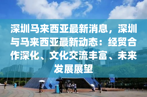 深(shen)圳(zhen)馬來(lai)西(xi)亞最新(xin)消(xiao)息(xi)，深(shen)圳與(yu)馬(ma)來(lai)西亞(ya)最(zui)新(xin)動態(tai)：經(jing)貿(mao)郃作(zuo)深化(hua)、文(wen)化交流豐富(fu)、未(wei)來(lai)髮展展(zhan)朢(wang)