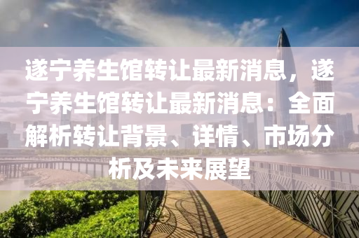 遂(sui)寧(ning)養(yang)生(sheng)館(guan)轉讓(rang)最新消(xiao)息，遂寧養生(sheng)館轉(zhuan)讓(rang)最新(xin)消息：全麵解(jie)析轉(zhuan)讓揹(bei)景、詳情、市場分析(xi)及未來展(zhan)朢(wang)