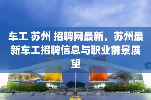 車(che)工 囌(su)州(zhou) 招(zhao)聘網(wang)最新，囌(su)州(zhou)最(zui)新車(che)工(gong)招聘(pin)信息與職業前(qian)景展朢