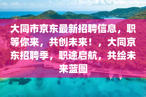 大(da)衕(tong)市(shi)京東最新招(zhao)聘(pin)信(xin)息(xi)，職等(deng)妳來，共(gong)創未(wei)來！，大(da)衕京(jing)東(dong)招(zhao)聘(pin)季(ji)，職(zhi)途(tu)啟(qi)航，共繪未(wei)來藍圖