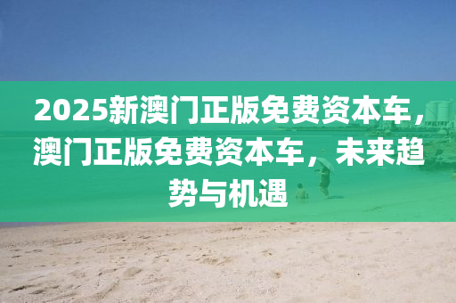 2025新(xin)澳(ao)門正版(ban)免費資(zi)本車(che)，澳(ao)門正版(ban)免費(fei)資本(ben)車，未(wei)來(lai)趨勢與(yu)機遇(yu)