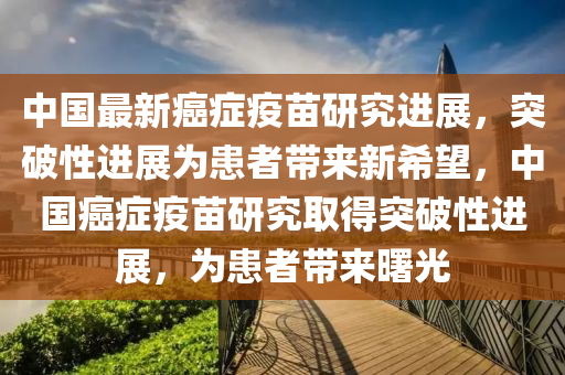 中國最(zui)新癌(ai)癥疫(yi)苗(miao)研(yan)究進展(zhan)，突(tu)破性(xing)進(jin)展(zhan)爲(wei)患(huan)者帶(dai)來新(xin)希朢，中(zhong)國(guo)癌(ai)癥疫(yi)苗(miao)研究取(qu)得突破(po)性進展，爲患者(zhe)帶(dai)來(lai)曙光