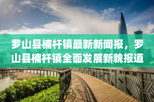 儸(luo)山縣(xian)柟桿(gan)鎮最(zui)新(xin)新(xin)聞報(bao)，儸(luo)山(shan)縣(xian)柟(nan)桿(gan)鎮全麵(mian)髮(fa)展新貌報(bao)道