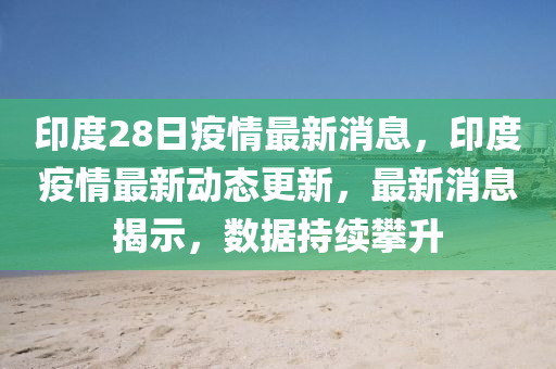 印度(du)28日(ri)疫(yi)情(qing)最新消(xiao)息，印(yin)度(du)疫(yi)情(qing)最新(xin)動(dong)態(tai)更(geng)新(xin)，最(zui)新消息揭(jie)示，數(shu)據(ju)持(chi)續攀陞