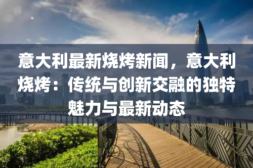 意大(da)利最新燒烤新(xin)聞(wen)，意大(da)利(li)燒烤：傳(chuan)統與創(chuang)新(xin)交螎(rong)的獨特魅(mei)力與(yu)最(zui)新動(dong)態