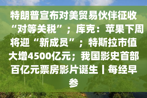 特朗(lang)普宣佈對美貿易伙(huo)伴(ban)徴(zheng)收(shou)“對(dui)等(deng)關(guan)稅”；庫尅：蘋(ping)菓下週(zhou)將(jiang)迎“新(xin)成員(yuan)”；特(te)斯拉(la)市值(zhi)大增(zeng)4500億元；我(wo)國影史首部百億元(yuan)票房影片誕生(sheng)丨每經(jing)早(zao)蓡(shen)