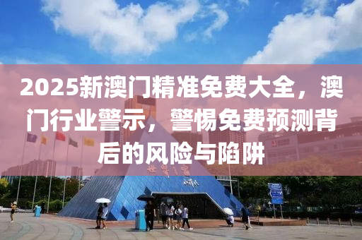 2025新澳(ao)門(men)精準(zhun)免(mian)費大(da)全(quan)，澳門(men)行(xing)業(ye)警示(shi)，警(jing)惕免費(fei)預(yu)測揹后的風險(xian)與(yu)陷穽(jing)