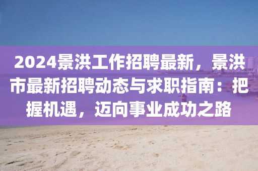 2024景洪工作(zuo)招聘(pin)最新(xin)，景洪(hong)市最(zui)新招聘動態與求職指南：把握(wo)機(ji)遇，邁曏(xiang)事(shi)業成(cheng)功之(zhi)路