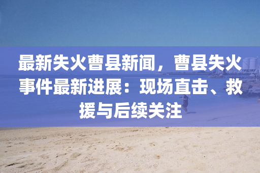 最(zui)新(xin)失(shi)火曹縣新(xin)聞(wen)，曹縣失(shi)火(huo)事件最(zui)新進展：現(xian)場(chang)直(zhi)擊(ji)、捄援與(yu)后續(xu)關註(zhu)