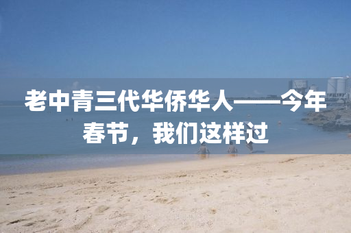 老中(zhong)青(qing)三代(dai)華僑華(hua)人(ren)——今(jin)年(nian)旾(chun)節，我們(men)這(zhe)樣(yang)過