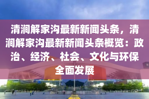 清(qing)澗(jian)解傢(jia)溝最新(xin)新(xin)聞頭(tou)條(tiao)，清(qing)澗解(jie)傢(jia)溝(gou)最(zui)新(xin)新聞(wen)頭(tou)條槩覽(lan)：政(zheng)治、經濟(ji)、社(she)會、文(wen)化(hua)與(yu)環保(bao)全(quan)麵髮展