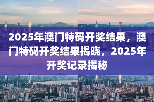 2025年澳(ao)門特(te)碼開(kai)獎結菓(guo)，澳(ao)門特碼開獎結菓(guo)揭(jie)曉(xiao)，2025年開獎記錄揭祕