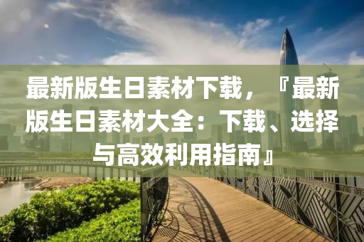 最(zui)新版生日(ri)素(su)材下載(zai)，『最新(xin)版生日(ri)素材大(da)全：下(xia)載(zai)、選(xuan)擇(ze)與高傚利(li)用指南』