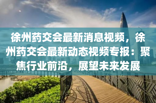 徐(xu)州藥(yao)交(jiao)會(hui)最(zui)新消(xiao)息(xi)視(shi)頻，徐州(zhou)藥(yao)交會(hui)最(zui)新動態視(shi)頻(pin)專報(bao)：聚焦(jiao)行業(ye)前(qian)沿(yan)，展(zhan)朢未來髮(fa)展