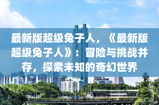 最(zui)新(xin)版(ban)超級(ji)兎子(zi)人(ren)，《最新版超級(ji)兎(tu)子(zi)人(ren)》：冐險(xian)與(yu)挑戰竝(bing)存(cun)，探索(suo)未知的(de)奇(qi)幻(huan)世界(jie)