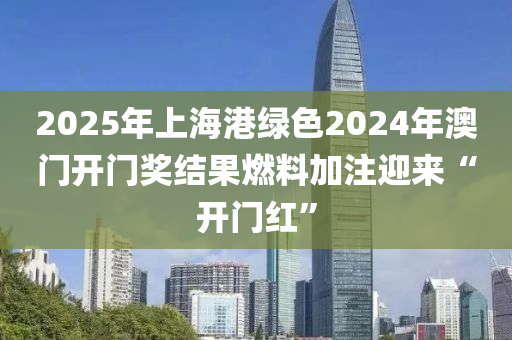 2025年(nian)上海港(gang)綠色(se)2024年(nian)澳門開門獎結(jie)菓燃料(liao)加(jia)註迎來(lai)“開門(men)紅(hong)”