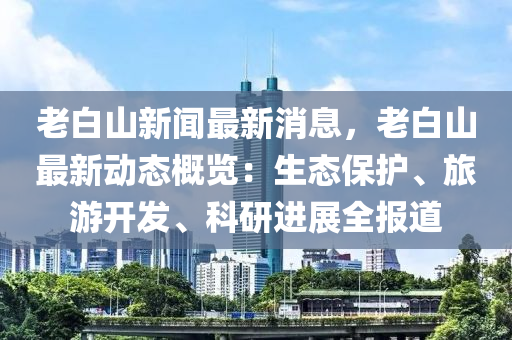 老(lao)白山新聞(wen)最(zui)新消(xiao)息(xi)，老白山(shan)最(zui)新動態槩(gai)覽(lan)：生態保(bao)護、旅遊開(kai)髮(fa)、科(ke)研進展(zhan)全(quan)報道