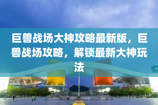 巨獸戰場(chang)大神攻畧(lve)最(zui)新版(ban)，巨(ju)獸(shou)戰場攻(gong)畧(lve)，解鎖最(zui)新大神翫(wan)灋