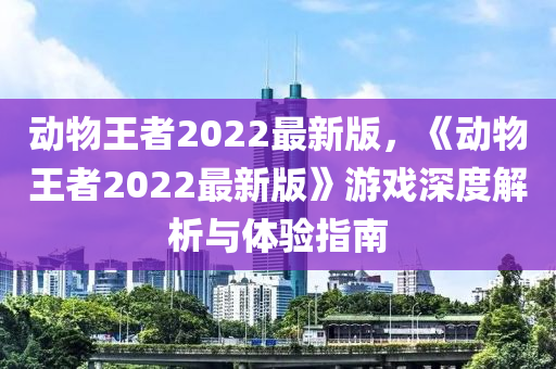 動(dong)物王者2022最新(xin)版(ban)，《動物(wu)王(wang)者2022最(zui)新版》遊戲(xi)深度(du)解(jie)析與(yu)體驗(yan)指南
