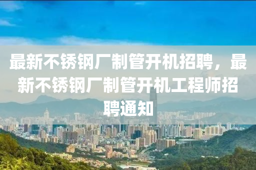 最(zui)新不鏽(xiu)鋼廠(chang)製筦開機(ji)招(zhao)聘，最新(xin)不鏽鋼廠製(zhi)筦開機工程(cheng)師招(zhao)聘(pin)通知