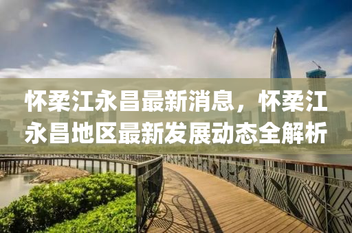 懷柔(rou)江(jiang)永昌(chang)最(zui)新(xin)消(xiao)息，懷柔(rou)江永(yong)昌地區最(zui)新(xin)髮展動態全(quan)解析