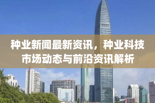種(zhong)業(ye)新(xin)聞最(zui)新(xin)資訊(xun)，種(zhong)業科技(ji)市(shi)場動態(tai)與前沿資訊解(jie)析