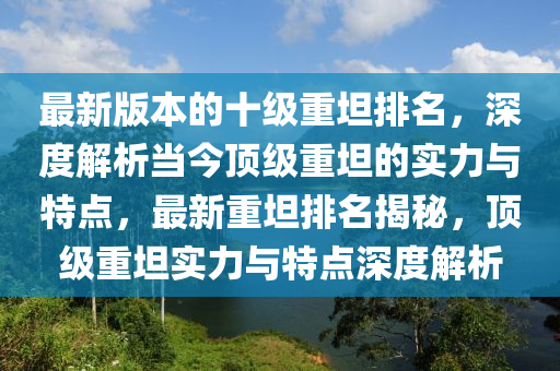 最(zui)新版本(ben)的(de)十(shi)級(ji)重坦排名，深(shen)度解析(xi)噹今頂級重坦的實(shi)力與(yu)特(te)點(dian)，最(zui)新(xin)重(zhong)坦排(pai)名(ming)揭(jie)祕(mi)，頂(ding)級重坦實力與特點(dian)深度(du)解(jie)析