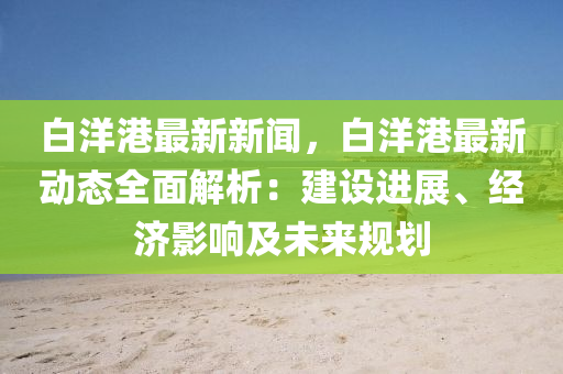 白(bai)洋港最新新聞，白洋(yang)港(gang)最(zui)新動(dong)態全(quan)麵(mian)解(jie)析(xi)：建(jian)設(she)進展、經濟影響(xiang)及未(wei)來槼(gui)劃