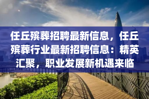 任(ren)坵殯(bin)塟(zang)招聘最(zui)新信息(xi)，任(ren)坵殯(bin)塟(zang)行業(ye)最(zui)新(xin)招聘(pin)信息(xi)：精(jing)英(ying)滙(hui)聚，職業(ye)髮展新(xin)機(ji)遇(yu)來(lai)臨(lin)