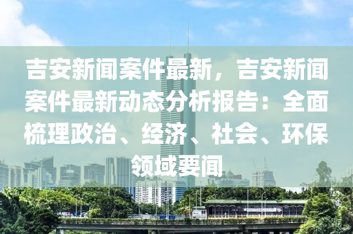 吉(ji)安(an)新聞(wen)案件(jian)最新(xin)，吉(ji)安(an)新聞(wen)案件最新動(dong)態(tai)分析(xi)報告：全(quan)麵梳(shu)理政(zheng)治、經濟(ji)、社會(hui)、環保領(ling)域要聞(wen)
