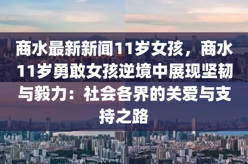 商水最新新(xin)聞(wen)11歲(sui)女(nv)孩(hai)，商(shang)水(shui)11歲勇敢女孩逆境(jing)中展(zhan)現(xian)堅(jian)韌(ren)與毅力(li)：社會各界(jie)的關愛與支持之(zhi)路(lu)