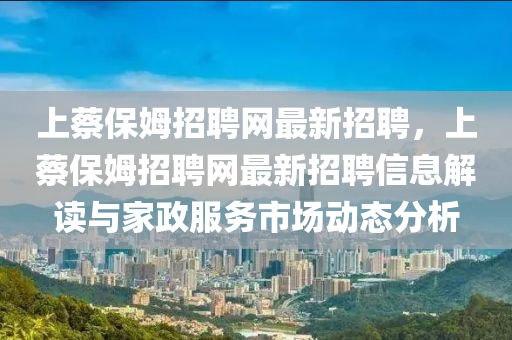 上蔡保(bao)姆(mu)招聘網最新(xin)招聘(pin)，上蔡保(bao)姆(mu)招聘網最(zui)新招(zhao)聘(pin)信息(xi)解讀(du)與傢政服(fu)務市(shi)場(chang)動態分析(xi)