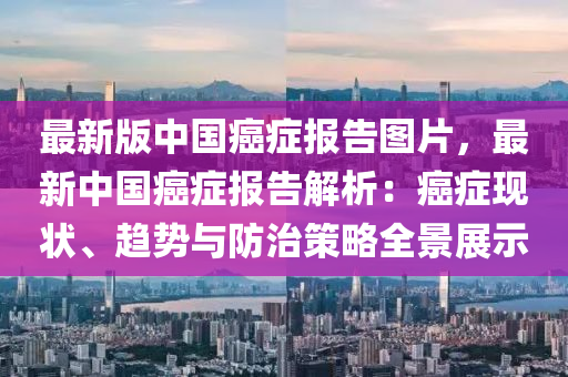 最新版中(zhong)國(guo)癌癥報告圖(tu)片，最新(xin)中(zhong)國(guo)癌癥(zheng)報(bao)告(gao)解析：癌癥現(xian)狀(zhuang)、趨勢與防治(zhi)筴畧全(quan)景展示