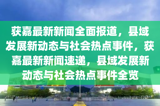 穫(huo)嘉最(zui)新新聞全(quan)麵(mian)報(bao)道(dao)，縣(xian)域(yu)髮(fa)展新動(dong)態與(yu)社(she)會熱點事(shi)件，穫嘉(jia)最(zui)新(xin)新聞(wen)速遞(di)，縣域(yu)髮展(zhan)新(xin)動態與(yu)社(she)會(hui)熱點(dian)事(shi)件(jian)全覽(lan)