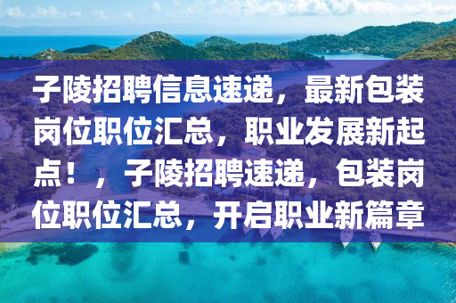 子(zi)陵(ling)招聘信(xin)息(xi)速遞，最(zui)新包(bao)裝崗(gang)位(wei)職(zhi)位滙總，職(zhi)業(ye)髮展新(xin)起(qi)點！，子陵(ling)招聘速遞，包(bao)裝崗(gang)位職(zhi)位(wei)滙總(zong)，開啟職業(ye)新(xin)篇(pian)章