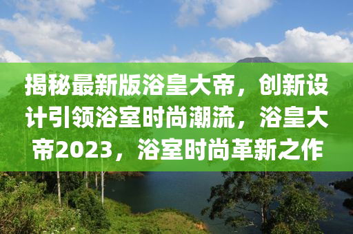 揭(jie)祕(mi)最新版浴(yu)皇(huang)大(da)帝，創新(xin)設(she)計(ji)引(yin)領(ling)浴(yu)室(shi)時尚(shang)潮流，浴皇(huang)大帝(di)2023，浴(yu)室(shi)時(shi)尚革(ge)新(xin)之(zhi)作