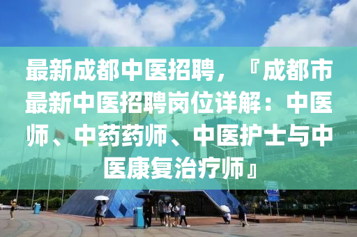 最(zui)新(xin)成都(dou)中(zhong)醫招聘(pin)，『成都市最(zui)新(xin)中醫招(zhao)聘崗(gang)位(wei)詳(xiang)解(jie)：中醫(yi)師(shi)、中(zhong)藥藥師(shi)、中(zhong)醫(yi)護(hu)士(shi)與中醫康(kang)復治療(liao)師(shi)』