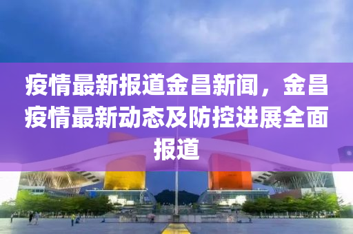 疫情(qing)最(zui)新(xin)報道(dao)金昌(chang)新(xin)聞(wen)，金昌(chang)疫情最新動態及防(fang)控進(jin)展(zhan)全麵報(bao)道(dao)