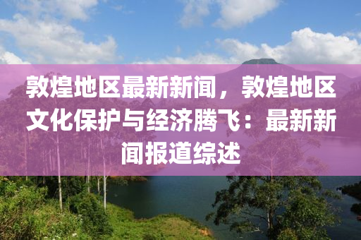 敦煌(huang)地區最新新(xin)聞，敦(dun)煌地區文化保(bao)護與經(jing)濟(ji)騰飛(fei)：最(zui)新新聞報(bao)道綜(zong)述