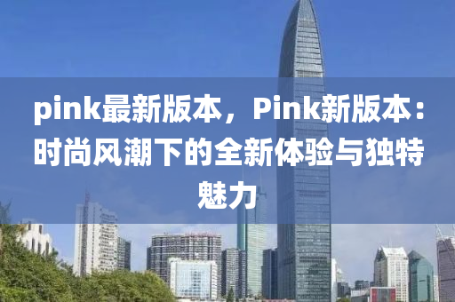 pink最(zui)新(xin)版本，Pink新(xin)版(ban)本：時(shi)尚風(feng)潮(chao)下的全新(xin)體驗(yan)與(yu)獨(du)特魅(mei)力