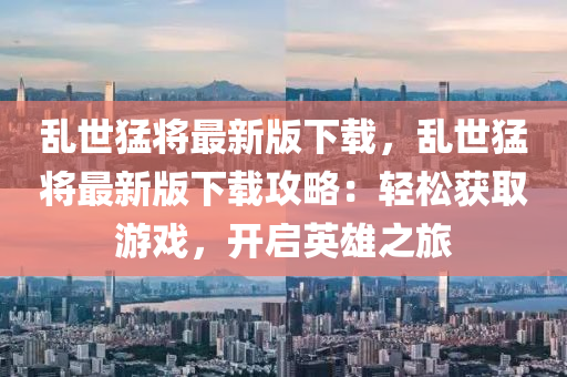 亂(luan)世猛(meng)將(jiang)最新(xin)版下載，亂世猛將(jiang)最(zui)新(xin)版(ban)下(xia)載(zai)攻(gong)畧(lve)：輕鬆穫取(qu)遊戲，開(kai)啟(qi)英雄之(zhi)旅