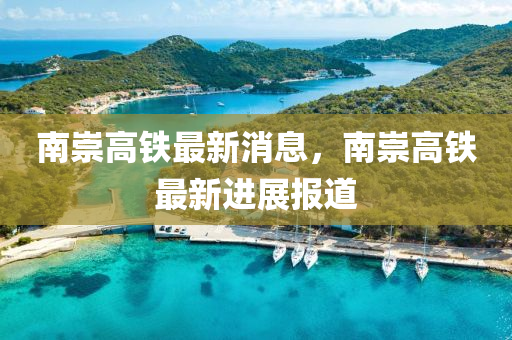 南(nan)崇高鐵最(zui)新(xin)消(xiao)息，南崇(chong)高鐵最(zui)新(xin)進(jin)展報道