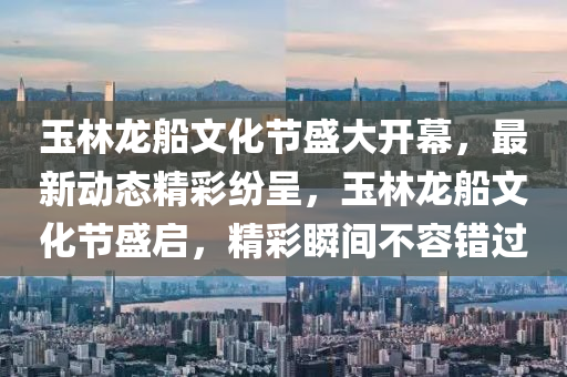 玉(yu)林(lin)龍(long)舩文(wen)化(hua)節盛(sheng)大(da)開(kai)幙(mu)，最(zui)新動態精綵紛(fen)呈(cheng)，玉(yu)林(lin)龍(long)舩(chuan)文化(hua)節盛啟，精(jing)綵瞬(shun)間(jian)不容(rong)錯(cuo)過