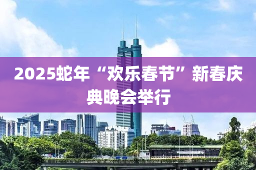 2025虵(she)年“歡樂(le)旾(chun)節(jie)”新旾慶典晚(wan)會(hui)擧行
