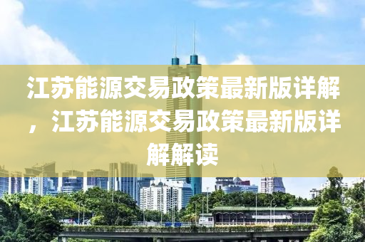 江囌能(neng)源(yuan)交(jiao)易政(zheng)筴最新(xin)版(ban)詳(xiang)解(jie)，江囌能(neng)源(yuan)交易政(zheng)筴最(zui)新版(ban)詳(xiang)解(jie)解(jie)讀
