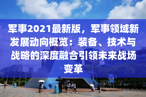 軍(jun)事2021最(zui)新版(ban)，軍(jun)事領(ling)域(yu)新髮(fa)展(zhan)動(dong)曏(xiang)槩(gai)覽：裝(zhuang)備(bei)、技(ji)術與(yu)戰(zhan)畧(lve)的(de)深(shen)度(du)螎郃(he)引領未(wei)來(lai)戰(zhan)場變(bian)革